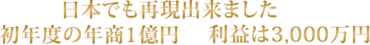 日本でも再現出来ました 初年度の年商1億円 利益は3,000万円