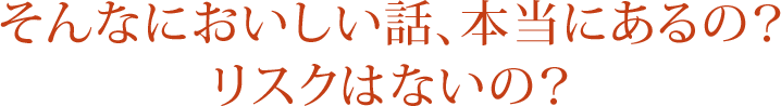 そんなにおいしい話、本当にあるの？ リスクはないの？