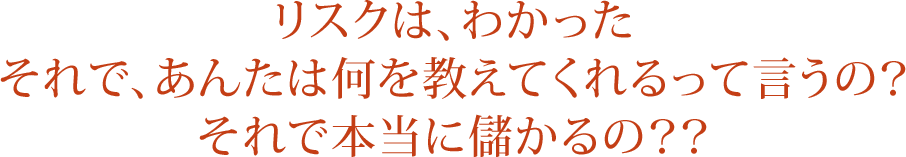 リスクは、わかった それで、あんたは何を教えてくれるって言うの？ それで本当に儲かるの？？