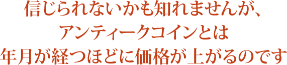 信じられないかも知れませんが、アンティークコインとは 年月が経つほどに価格が上がるのです