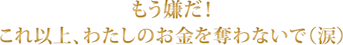 もう嫌だ！ これ以上、わたしのお金を奪わないで（涙）