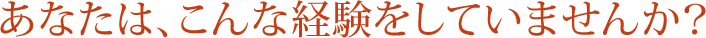 あなたは、こんな経験をしていませんか？
