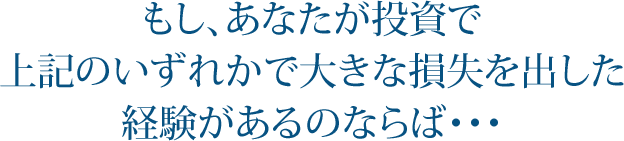 もし、あなたが投資で 上記のいずれかで大きな損失を出した 経験があるのならば・・・
